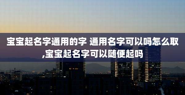 宝宝起名字通用的字 通用名字可以吗怎么取,宝宝起名字可以随便起吗