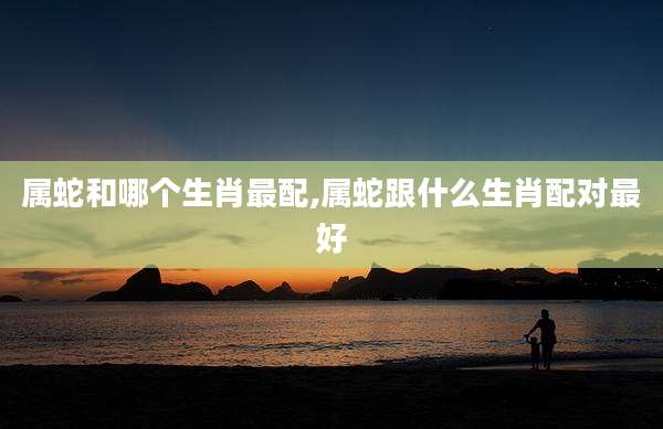 属蛇和哪个生肖最配,属蛇跟什么生肖配对最好