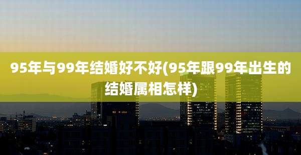 95年与99年结婚好不好(95年跟99年出生的结婚属相怎样)