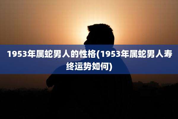 1953年属蛇男人的性格(1953年属蛇男人寿终运势如何)