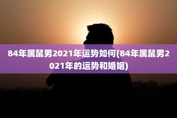 84年属鼠男2021年运势如何(84年属鼠男2021年的运势和婚姻)