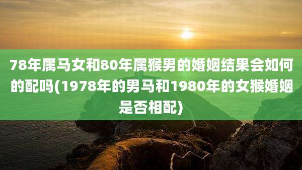 78年属马女和80年属猴男的婚姻结果会如何的配吗(1978年的男马和1980年的女猴婚姻是否相配)