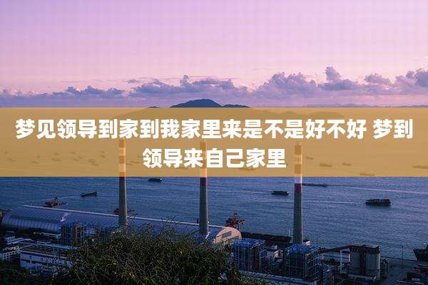 梦见领导到家到我家里来是不是好不好 梦到领导来自己家里
