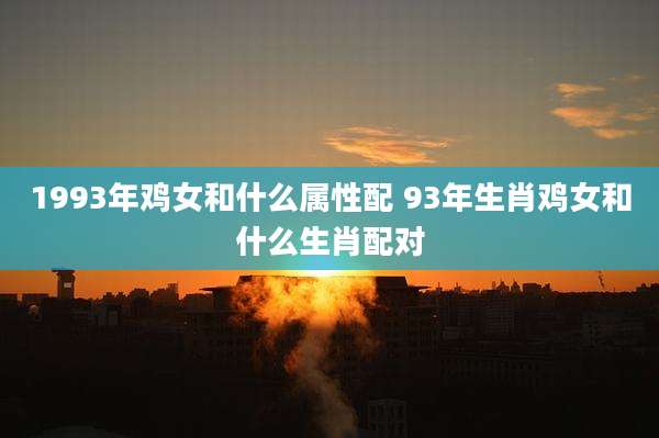 1993年鸡女和什么属性配 93年生肖鸡女和什么生肖配对