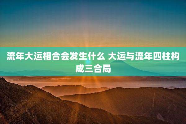 流年大运相合会发生什么 大运与流年四柱构成三合局