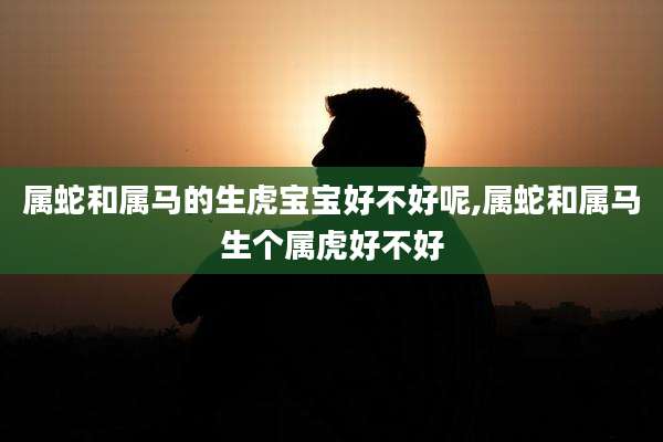 属蛇和属马的生虎宝宝好不好呢,属蛇和属马生个属虎好不好