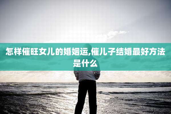 怎样催旺女儿的婚姻运,催儿子结婚最好方法是什么