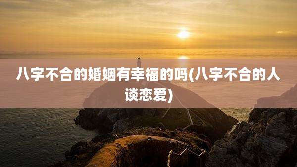 八字不合的婚姻有幸福的吗(八字不合的人谈恋爱)
