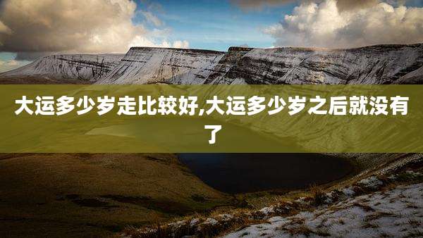 大运多少岁走比较好,大运多少岁之后就没有了