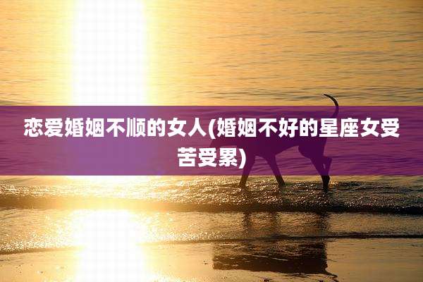 恋爱婚姻不顺的女人(婚姻不好的星座女受苦受累)