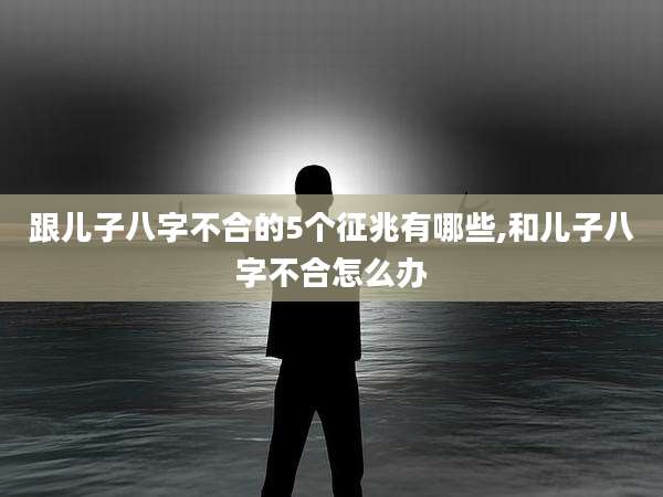 跟儿子八字不合的5个征兆有哪些,和儿子八字不合怎么办