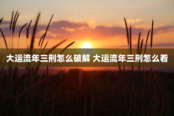大运流年三刑怎么破解 大运流年三刑怎么看
