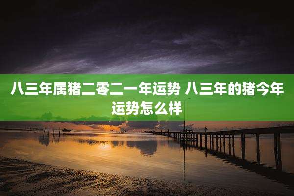 八三年属猪二零二一年运势 八三年的猪今年运势怎么样