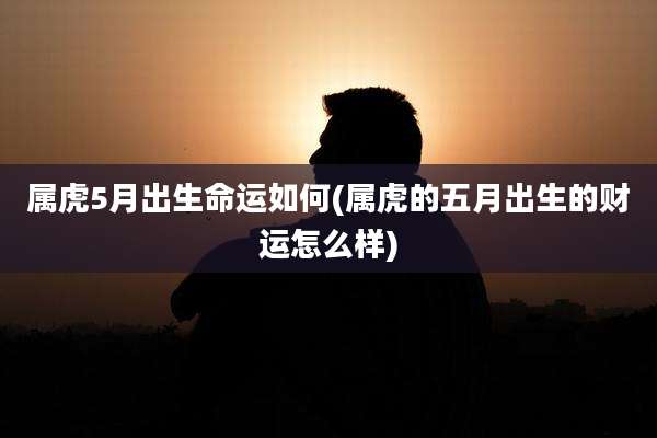 属虎5月出生命运如何(属虎的五月出生的财运怎么样)