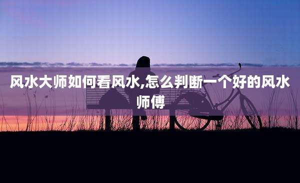 风水大师如何看风水,怎么判断一个好的风水师傅