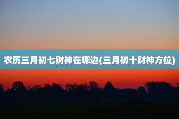 农历三月初七财神在哪边(三月初十财神方位)