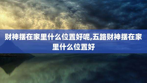 财神摆在家里什么位置好呢,五路财神摆在家里什么位置好