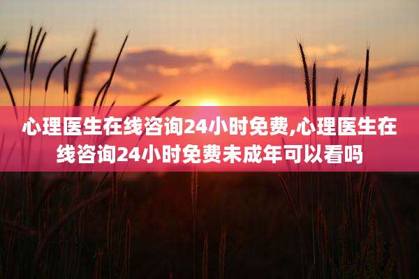 心理医生在线咨询24小时免费,心理医生在线咨询24小时免费未成年可以看吗