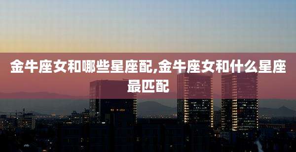 金牛座女和哪些星座配,金牛座女和什么星座最匹配