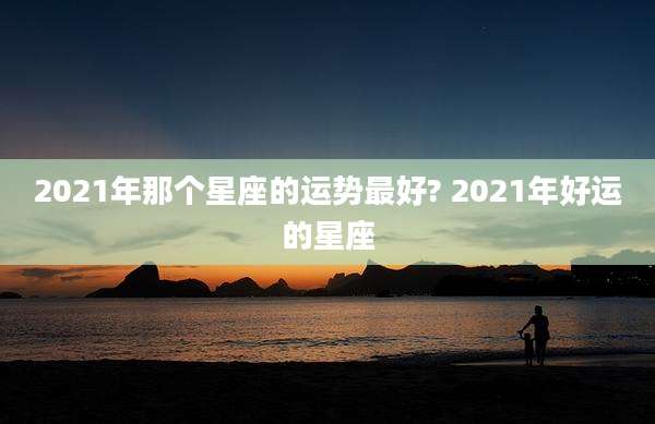 2021年那个星座的运势最好? 2021年好运的星座