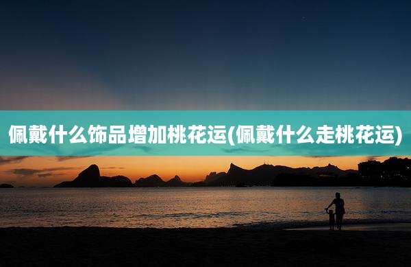 佩戴什么饰品增加桃花运(佩戴什么走桃花运)