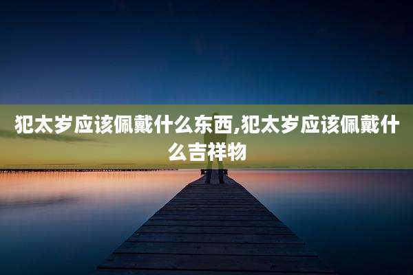 犯太岁应该佩戴什么东西,犯太岁应该佩戴什么吉祥物