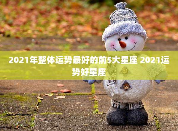2021年整体运势最好的前5大星座 2021运势好星座