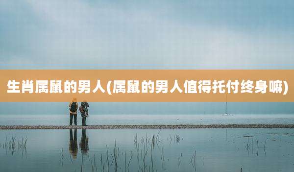 生肖属鼠的男人(属鼠的男人值得托付终身嘛)