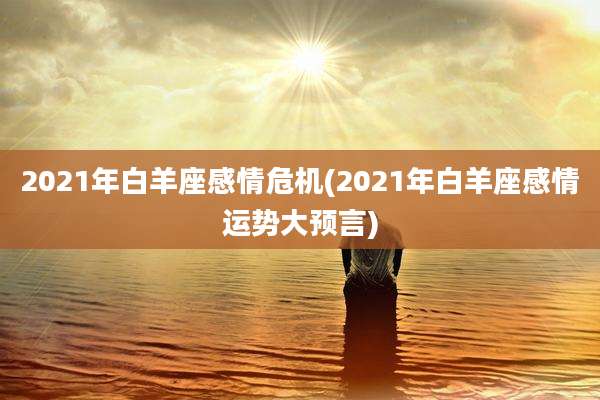 2021年白羊座感情危机(2021年白羊座感情运势大预言)