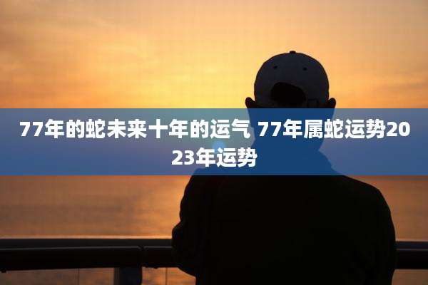 77年的蛇未来十年的运气 77年属蛇运势2023年运势