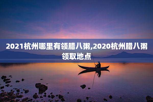 2021杭州哪里有领腊八粥,2020杭州腊八粥领取地点