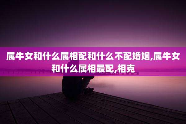 属牛女和什么属相配和什么不配婚姻,属牛女和什么属相最配,相克