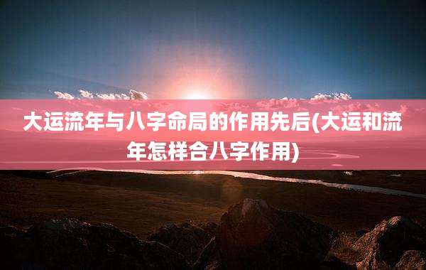 大运流年与八字命局的作用先后(大运和流年怎样合八字作用)