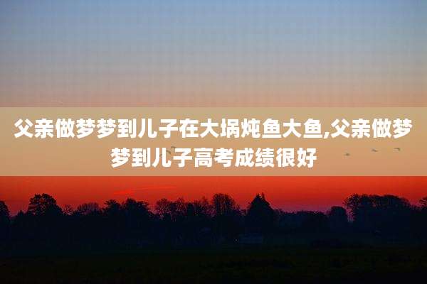 父亲做梦梦到儿子在大埚炖鱼大鱼,父亲做梦梦到儿子高考成绩很好