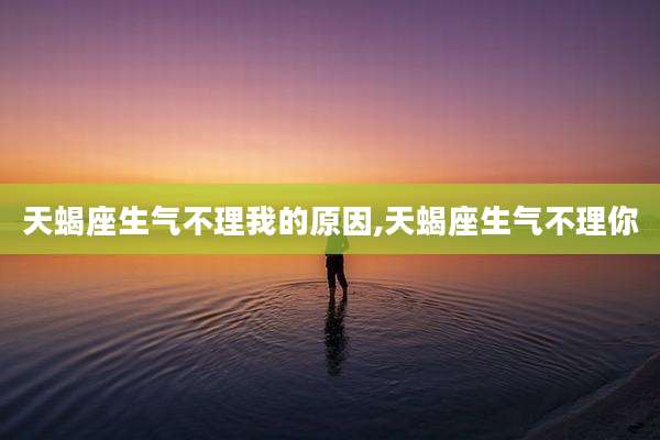 天蝎座生气不理我的原因,天蝎座生气不理你