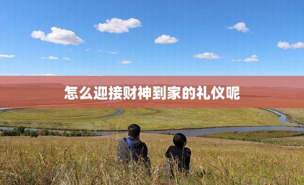 怎么迎接财神到家的礼仪呢