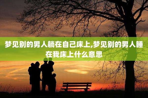 梦见别的男人躺在自己床上,梦见别的男人睡在我床上什么意思