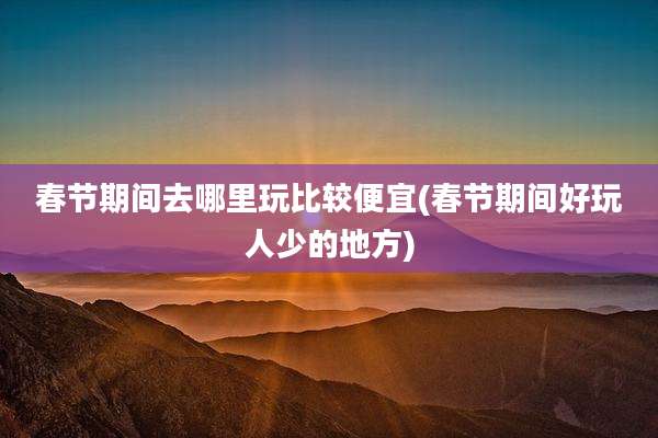 春节期间去哪里玩比较便宜(春节期间好玩人少的地方)