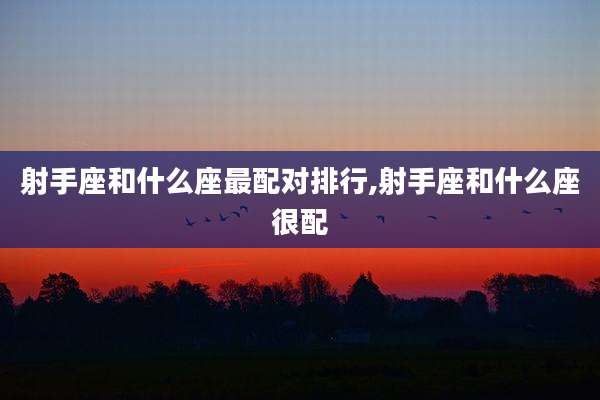 射手座和什么座最配对排行,射手座和什么座很配