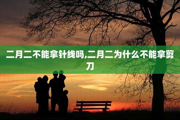 二月二不能拿针线吗,二月二为什么不能拿剪刀