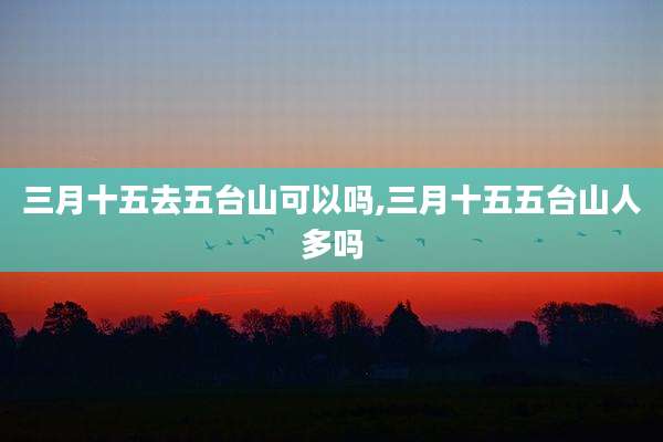 三月十五去五台山可以吗,三月十五五台山人多吗
