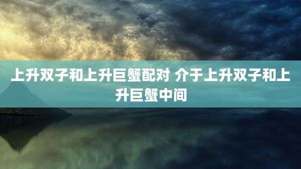 上升双子和上升巨蟹配对 介于上升双子和上升巨蟹中间