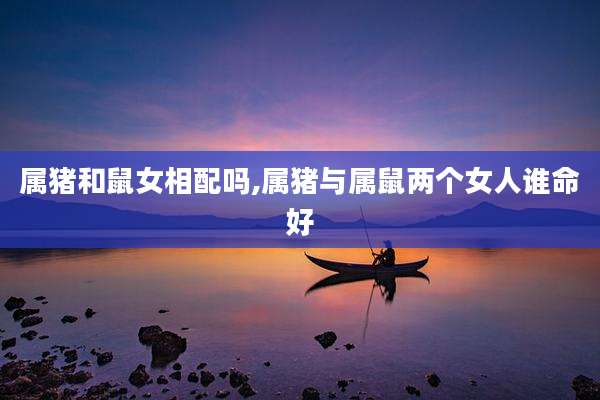 属猪和鼠女相配吗,属猪与属鼠两个女人谁命好