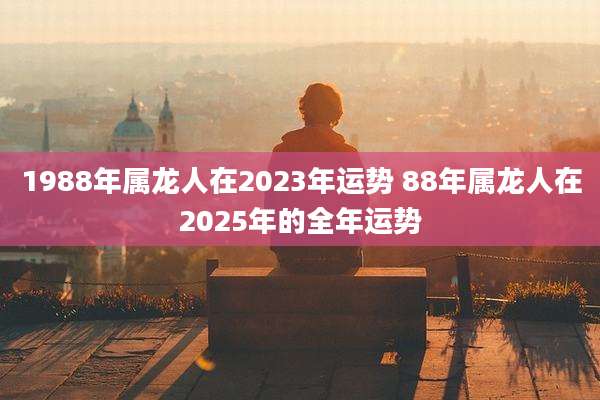 1988年属龙人在2023年运势 88年属龙人在2025年的全年运势