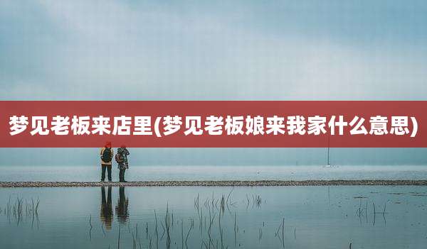 梦见老板来店里(梦见老板娘来我家什么意思)