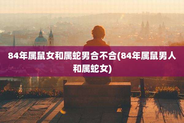 84年属鼠女和属蛇男合不合(84年属鼠男人和属蛇女)