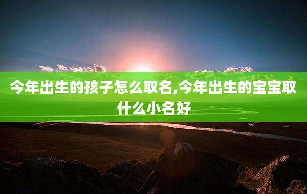 今年出生的孩子怎么取名,今年出生的宝宝取什么小名好
