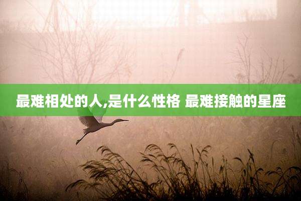 最难相处的人,是什么性格 最难接触的星座