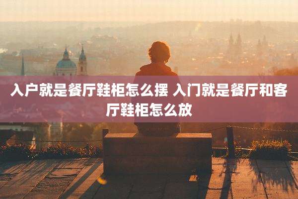 入户就是餐厅鞋柜怎么摆 入门就是餐厅和客厅鞋柜怎么放