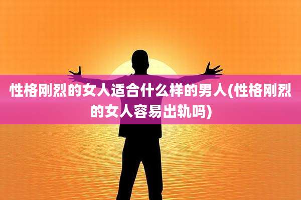 性格刚烈的女人适合什么样的男人(性格刚烈的女人容易出轨吗)